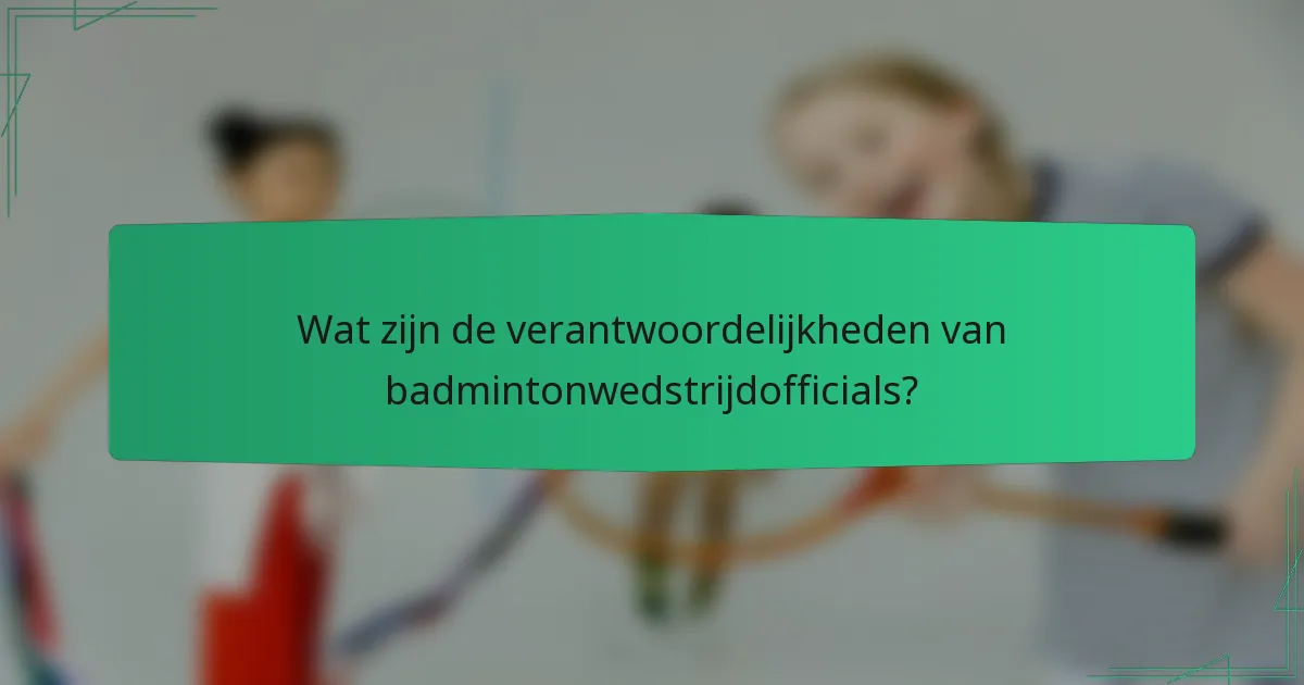 Wat zijn de verantwoordelijkheden van badmintonwedstrijdofficials?